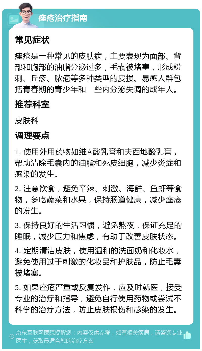 痤疮治疗指南 常见症状 痤疮是一种常见的皮肤病，主要表现为面部、背部和胸部的油脂分泌过多，毛囊被堵塞，形成粉刺、丘疹、脓疱等多种类型的皮损。易感人群包括青春期的青少年和一些内分泌失调的成年人。 推荐科室 皮肤科 调理要点 1. 使用外用药物如维A酸乳膏和夫西地酸乳膏，帮助清除毛囊内的油脂和死皮细胞，减少炎症和感染的发生。 2. 注意饮食，避免辛辣、刺激、海鲜、鱼虾等食物，多吃蔬菜和水果，保持肠道健康，减少痤疮的发生。 3. 保持良好的生活习惯，避免熬夜，保证充足的睡眠，减少压力和焦虑，有助于改善皮肤状态。 4. 定期清洁皮肤，使用温和的洗面奶和化妆水，避免使用过于刺激的化妆品和护肤品，防止毛囊被堵塞。 5. 如果痤疮严重或反复发作，应及时就医，接受专业的治疗和指导，避免自行使用药物或尝试不科学的治疗方法，防止皮肤损伤和感染的发生。