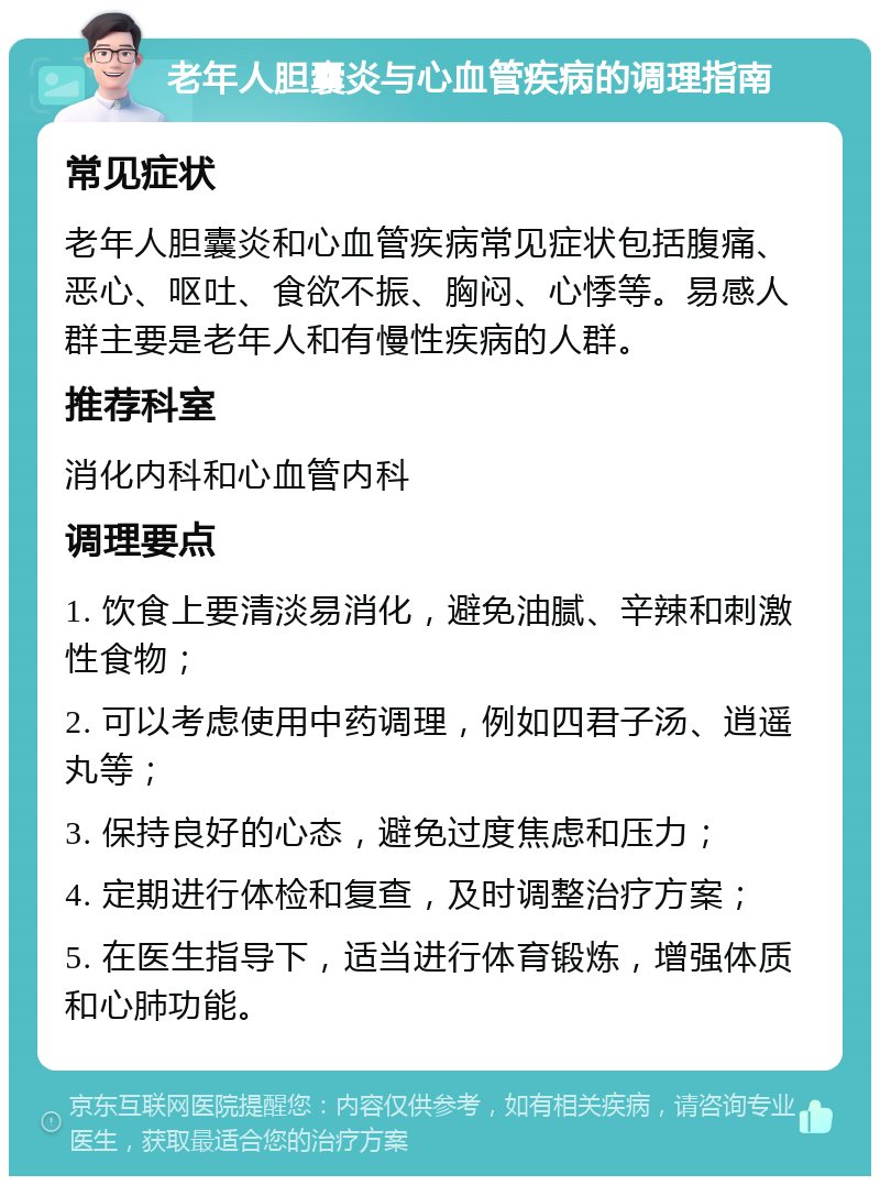 老年人胆囊炎与心血管疾病的调理指南 常见症状 老年人胆囊炎和心血管疾病常见症状包括腹痛、恶心、呕吐、食欲不振、胸闷、心悸等。易感人群主要是老年人和有慢性疾病的人群。 推荐科室 消化内科和心血管内科 调理要点 1. 饮食上要清淡易消化，避免油腻、辛辣和刺激性食物； 2. 可以考虑使用中药调理，例如四君子汤、逍遥丸等； 3. 保持良好的心态，避免过度焦虑和压力； 4. 定期进行体检和复查，及时调整治疗方案； 5. 在医生指导下，适当进行体育锻炼，增强体质和心肺功能。