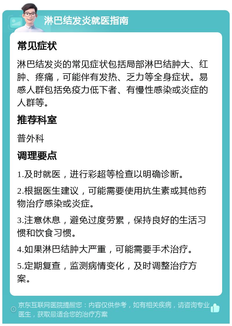 淋巴结发炎就医指南 常见症状 淋巴结发炎的常见症状包括局部淋巴结肿大、红肿、疼痛，可能伴有发热、乏力等全身症状。易感人群包括免疫力低下者、有慢性感染或炎症的人群等。 推荐科室 普外科 调理要点 1.及时就医，进行彩超等检查以明确诊断。 2.根据医生建议，可能需要使用抗生素或其他药物治疗感染或炎症。 3.注意休息，避免过度劳累，保持良好的生活习惯和饮食习惯。 4.如果淋巴结肿大严重，可能需要手术治疗。 5.定期复查，监测病情变化，及时调整治疗方案。