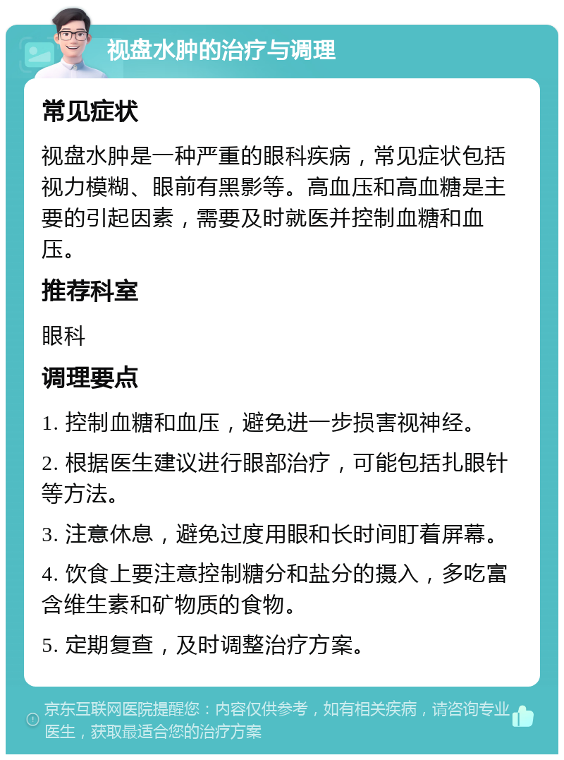 视盘水肿的治疗与调理 常见症状 视盘水肿是一种严重的眼科疾病，常见症状包括视力模糊、眼前有黑影等。高血压和高血糖是主要的引起因素，需要及时就医并控制血糖和血压。 推荐科室 眼科 调理要点 1. 控制血糖和血压，避免进一步损害视神经。 2. 根据医生建议进行眼部治疗，可能包括扎眼针等方法。 3. 注意休息，避免过度用眼和长时间盯着屏幕。 4. 饮食上要注意控制糖分和盐分的摄入，多吃富含维生素和矿物质的食物。 5. 定期复查，及时调整治疗方案。