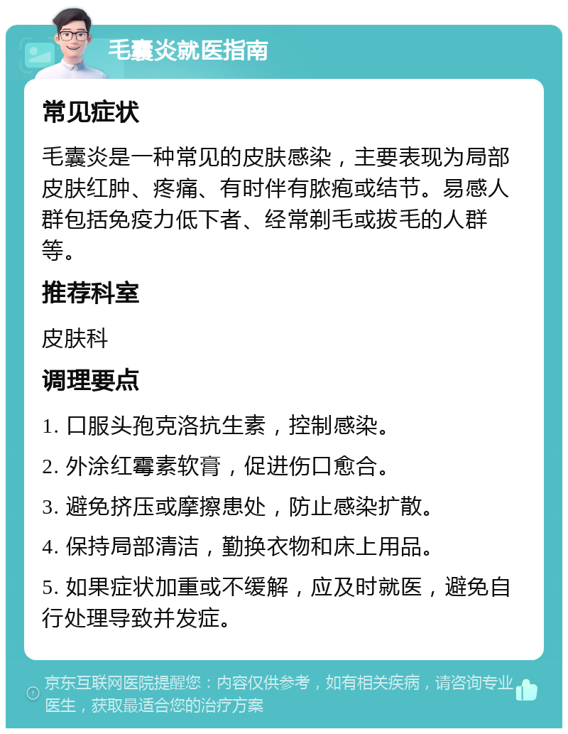 毛囊炎就医指南 常见症状 毛囊炎是一种常见的皮肤感染，主要表现为局部皮肤红肿、疼痛、有时伴有脓疱或结节。易感人群包括免疫力低下者、经常剃毛或拔毛的人群等。 推荐科室 皮肤科 调理要点 1. 口服头孢克洛抗生素，控制感染。 2. 外涂红霉素软膏，促进伤口愈合。 3. 避免挤压或摩擦患处，防止感染扩散。 4. 保持局部清洁，勤换衣物和床上用品。 5. 如果症状加重或不缓解，应及时就医，避免自行处理导致并发症。