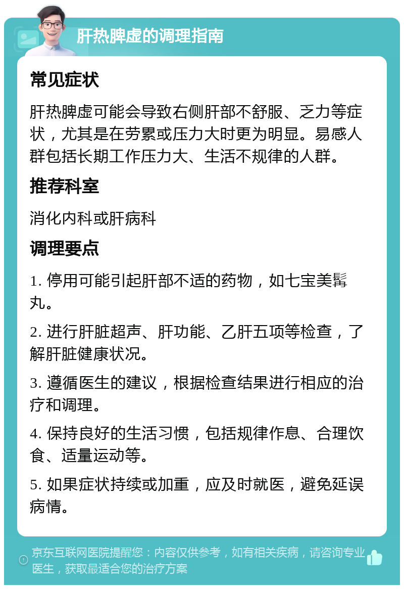 肝热脾虚的调理指南 常见症状 肝热脾虚可能会导致右侧肝部不舒服、乏力等症状，尤其是在劳累或压力大时更为明显。易感人群包括长期工作压力大、生活不规律的人群。 推荐科室 消化内科或肝病科 调理要点 1. 停用可能引起肝部不适的药物，如七宝美髯丸。 2. 进行肝脏超声、肝功能、乙肝五项等检查，了解肝脏健康状况。 3. 遵循医生的建议，根据检查结果进行相应的治疗和调理。 4. 保持良好的生活习惯，包括规律作息、合理饮食、适量运动等。 5. 如果症状持续或加重，应及时就医，避免延误病情。