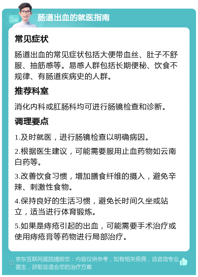 肠道出血的就医指南 常见症状 肠道出血的常见症状包括大便带血丝、肚子不舒服、抽筋感等。易感人群包括长期便秘、饮食不规律、有肠道疾病史的人群。 推荐科室 消化内科或肛肠科均可进行肠镜检查和诊断。 调理要点 1.及时就医，进行肠镜检查以明确病因。 2.根据医生建议，可能需要服用止血药物如云南白药等。 3.改善饮食习惯，增加膳食纤维的摄入，避免辛辣、刺激性食物。 4.保持良好的生活习惯，避免长时间久坐或站立，适当进行体育锻炼。 5.如果是痔疮引起的出血，可能需要手术治疗或使用痔疮膏等药物进行局部治疗。