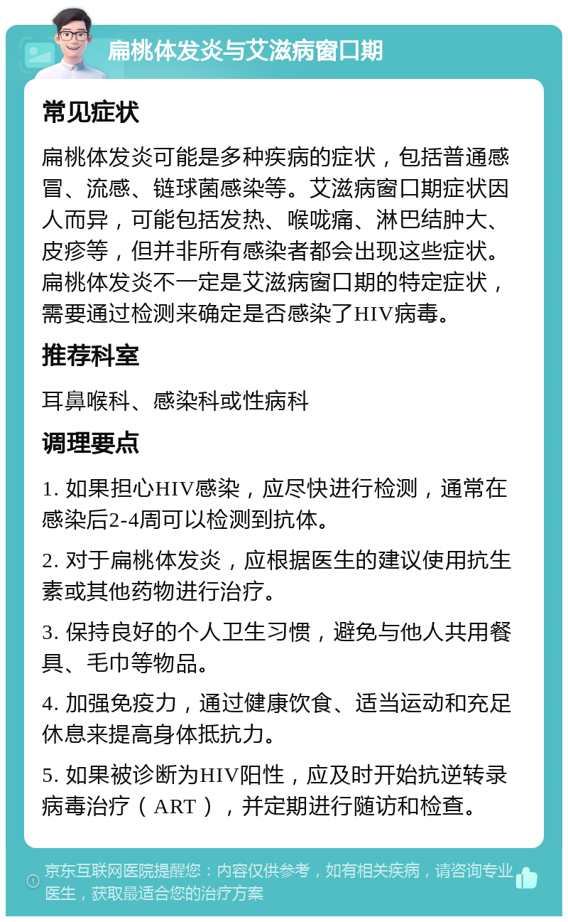 扁桃体发炎与艾滋病窗口期 常见症状 扁桃体发炎可能是多种疾病的症状，包括普通感冒、流感、链球菌感染等。艾滋病窗口期症状因人而异，可能包括发热、喉咙痛、淋巴结肿大、皮疹等，但并非所有感染者都会出现这些症状。扁桃体发炎不一定是艾滋病窗口期的特定症状，需要通过检测来确定是否感染了HIV病毒。 推荐科室 耳鼻喉科、感染科或性病科 调理要点 1. 如果担心HIV感染，应尽快进行检测，通常在感染后2-4周可以检测到抗体。 2. 对于扁桃体发炎，应根据医生的建议使用抗生素或其他药物进行治疗。 3. 保持良好的个人卫生习惯，避免与他人共用餐具、毛巾等物品。 4. 加强免疫力，通过健康饮食、适当运动和充足休息来提高身体抵抗力。 5. 如果被诊断为HIV阳性，应及时开始抗逆转录病毒治疗（ART），并定期进行随访和检查。