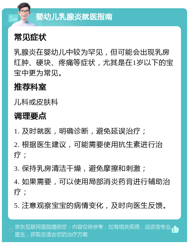 婴幼儿乳腺炎就医指南 常见症状 乳腺炎在婴幼儿中较为罕见，但可能会出现乳房红肿、硬块、疼痛等症状，尤其是在1岁以下的宝宝中更为常见。 推荐科室 儿科或皮肤科 调理要点 1. 及时就医，明确诊断，避免延误治疗； 2. 根据医生建议，可能需要使用抗生素进行治疗； 3. 保持乳房清洁干燥，避免摩擦和刺激； 4. 如果需要，可以使用局部消炎药膏进行辅助治疗； 5. 注意观察宝宝的病情变化，及时向医生反馈。