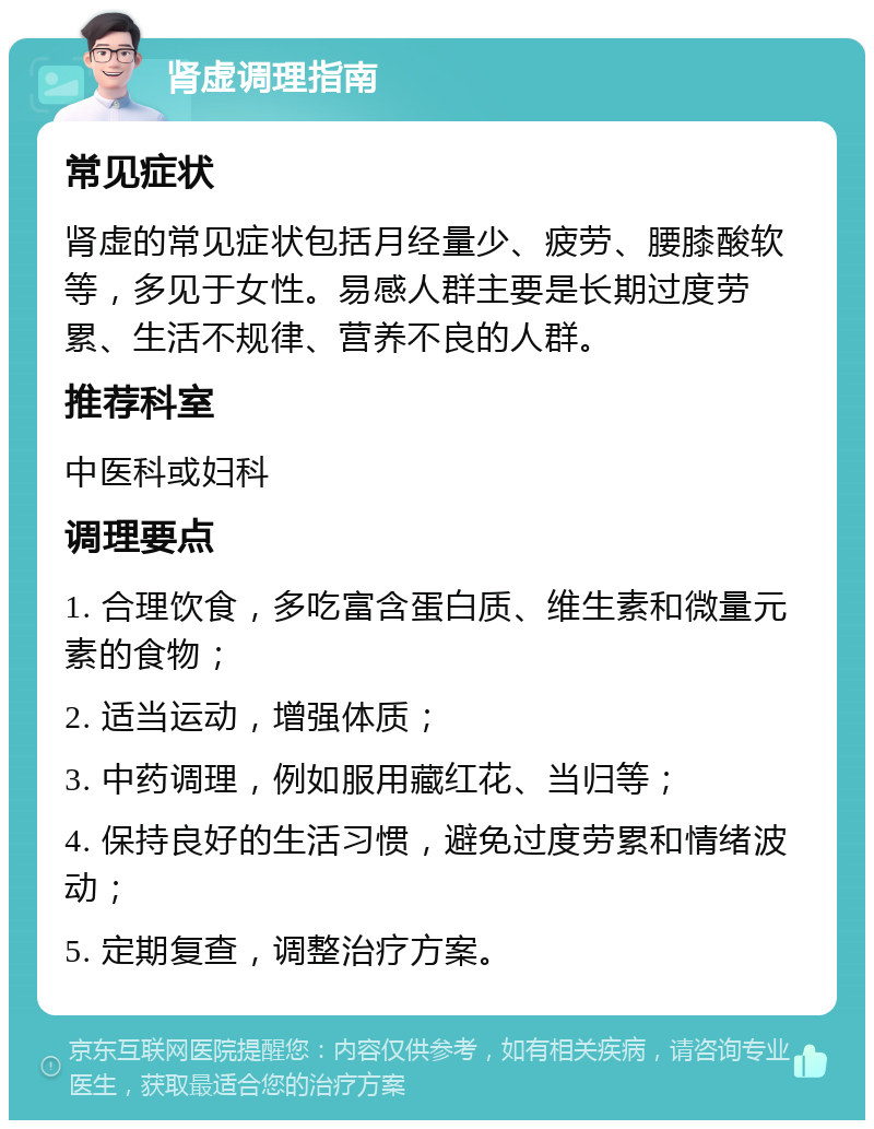 肾虚调理指南 常见症状 肾虚的常见症状包括月经量少、疲劳、腰膝酸软等，多见于女性。易感人群主要是长期过度劳累、生活不规律、营养不良的人群。 推荐科室 中医科或妇科 调理要点 1. 合理饮食，多吃富含蛋白质、维生素和微量元素的食物； 2. 适当运动，增强体质； 3. 中药调理，例如服用藏红花、当归等； 4. 保持良好的生活习惯，避免过度劳累和情绪波动； 5. 定期复查，调整治疗方案。