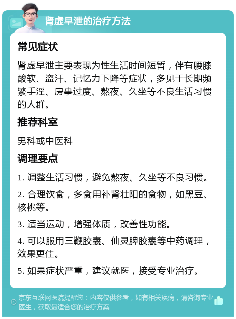 肾虚早泄的治疗方法 常见症状 肾虚早泄主要表现为性生活时间短暂，伴有腰膝酸软、盗汗、记忆力下降等症状，多见于长期频繁手淫、房事过度、熬夜、久坐等不良生活习惯的人群。 推荐科室 男科或中医科 调理要点 1. 调整生活习惯，避免熬夜、久坐等不良习惯。 2. 合理饮食，多食用补肾壮阳的食物，如黑豆、核桃等。 3. 适当运动，增强体质，改善性功能。 4. 可以服用三鞭胶囊、仙灵脾胶囊等中药调理，效果更佳。 5. 如果症状严重，建议就医，接受专业治疗。