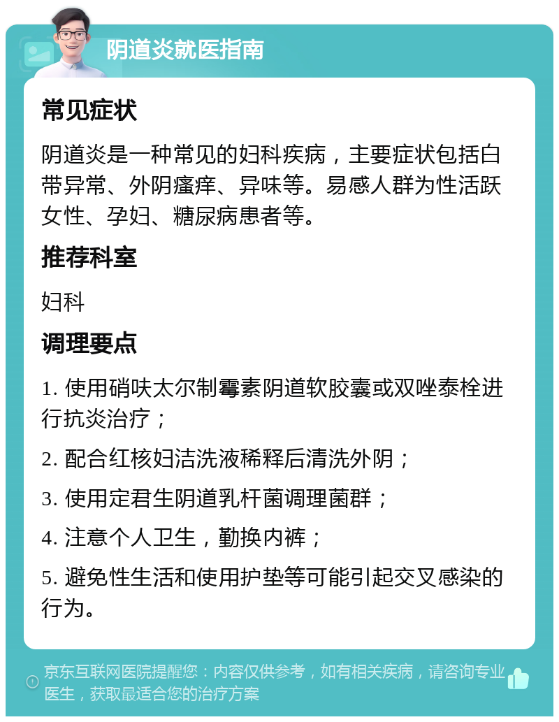 阴道炎就医指南 常见症状 阴道炎是一种常见的妇科疾病，主要症状包括白带异常、外阴瘙痒、异味等。易感人群为性活跃女性、孕妇、糖尿病患者等。 推荐科室 妇科 调理要点 1. 使用硝呋太尔制霉素阴道软胶囊或双唑泰栓进行抗炎治疗； 2. 配合红核妇洁洗液稀释后清洗外阴； 3. 使用定君生阴道乳杆菌调理菌群； 4. 注意个人卫生，勤换内裤； 5. 避免性生活和使用护垫等可能引起交叉感染的行为。