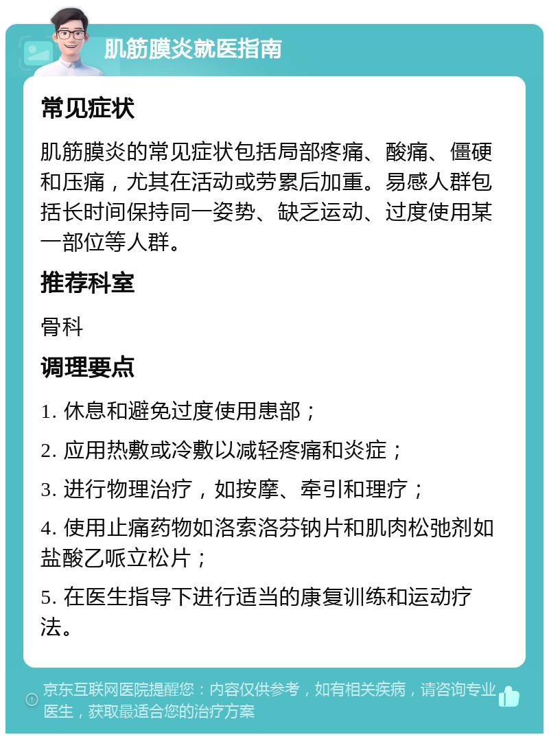 肌筋膜炎就医指南 常见症状 肌筋膜炎的常见症状包括局部疼痛、酸痛、僵硬和压痛，尤其在活动或劳累后加重。易感人群包括长时间保持同一姿势、缺乏运动、过度使用某一部位等人群。 推荐科室 骨科 调理要点 1. 休息和避免过度使用患部； 2. 应用热敷或冷敷以减轻疼痛和炎症； 3. 进行物理治疗，如按摩、牵引和理疗； 4. 使用止痛药物如洛索洛芬钠片和肌肉松弛剂如盐酸乙哌立松片； 5. 在医生指导下进行适当的康复训练和运动疗法。