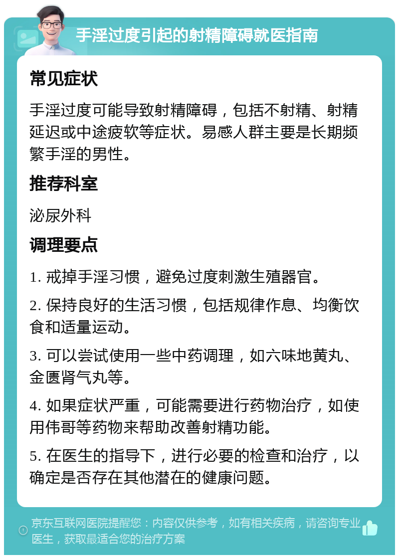 手淫过度引起的射精障碍就医指南 常见症状 手淫过度可能导致射精障碍，包括不射精、射精延迟或中途疲软等症状。易感人群主要是长期频繁手淫的男性。 推荐科室 泌尿外科 调理要点 1. 戒掉手淫习惯，避免过度刺激生殖器官。 2. 保持良好的生活习惯，包括规律作息、均衡饮食和适量运动。 3. 可以尝试使用一些中药调理，如六味地黄丸、金匮肾气丸等。 4. 如果症状严重，可能需要进行药物治疗，如使用伟哥等药物来帮助改善射精功能。 5. 在医生的指导下，进行必要的检查和治疗，以确定是否存在其他潜在的健康问题。