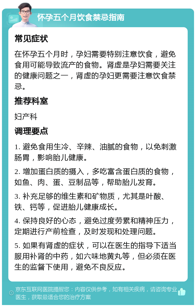 怀孕五个月饮食禁忌指南 常见症状 在怀孕五个月时，孕妇需要特别注意饮食，避免食用可能导致流产的食物。肾虚是孕妇需要关注的健康问题之一，肾虚的孕妇更需要注意饮食禁忌。 推荐科室 妇产科 调理要点 1. 避免食用生冷、辛辣、油腻的食物，以免刺激肠胃，影响胎儿健康。 2. 增加蛋白质的摄入，多吃富含蛋白质的食物，如鱼、肉、蛋、豆制品等，帮助胎儿发育。 3. 补充足够的维生素和矿物质，尤其是叶酸、铁、钙等，促进胎儿健康成长。 4. 保持良好的心态，避免过度劳累和精神压力，定期进行产前检查，及时发现和处理问题。 5. 如果有肾虚的症状，可以在医生的指导下适当服用补肾的中药，如六味地黄丸等，但必须在医生的监督下使用，避免不良反应。