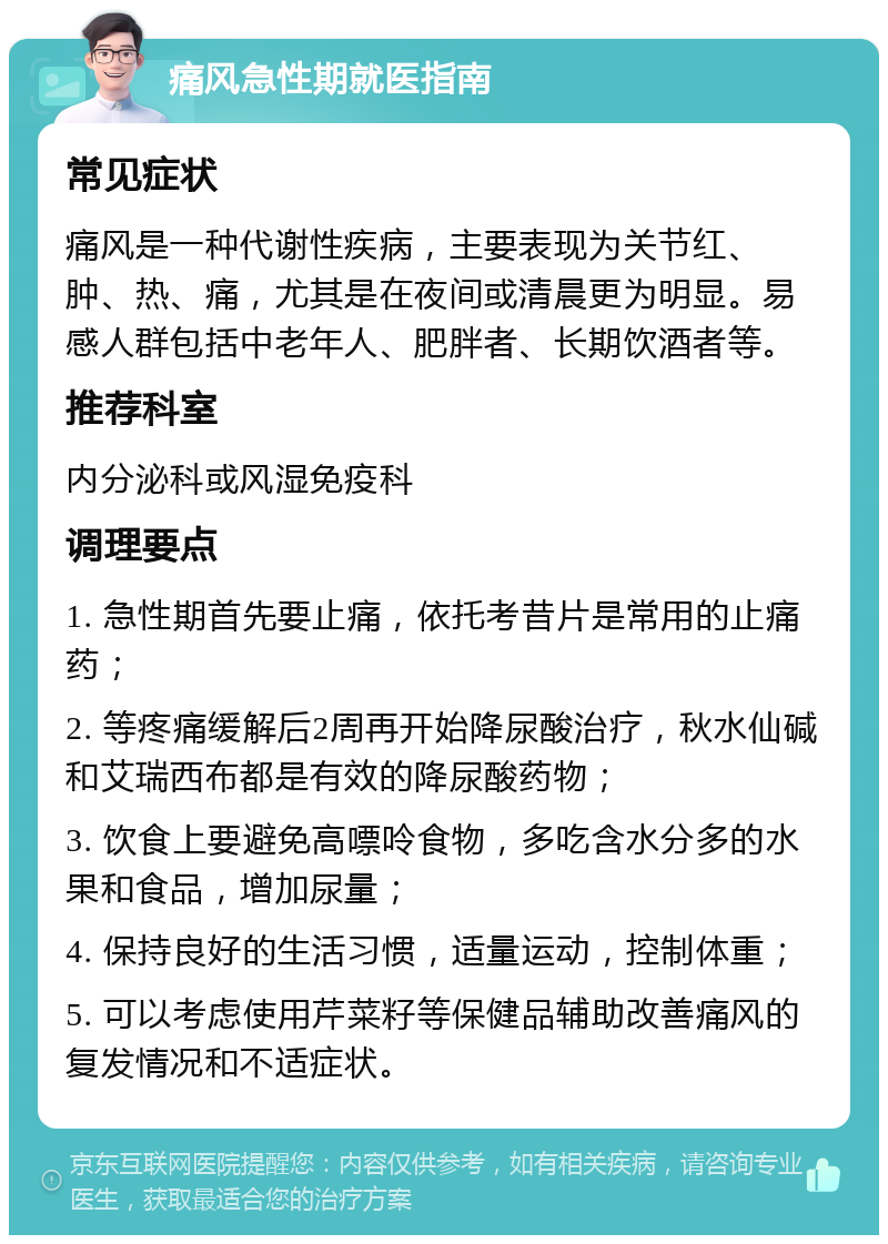 痛风急性期就医指南 常见症状 痛风是一种代谢性疾病，主要表现为关节红、肿、热、痛，尤其是在夜间或清晨更为明显。易感人群包括中老年人、肥胖者、长期饮酒者等。 推荐科室 内分泌科或风湿免疫科 调理要点 1. 急性期首先要止痛，依托考昔片是常用的止痛药； 2. 等疼痛缓解后2周再开始降尿酸治疗，秋水仙碱和艾瑞西布都是有效的降尿酸药物； 3. 饮食上要避免高嘌呤食物，多吃含水分多的水果和食品，增加尿量； 4. 保持良好的生活习惯，适量运动，控制体重； 5. 可以考虑使用芹菜籽等保健品辅助改善痛风的复发情况和不适症状。