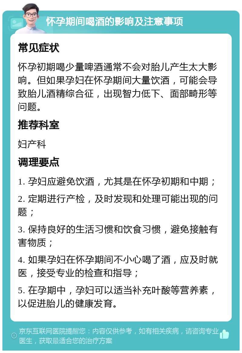 怀孕期间喝酒的影响及注意事项 常见症状 怀孕初期喝少量啤酒通常不会对胎儿产生太大影响。但如果孕妇在怀孕期间大量饮酒，可能会导致胎儿酒精综合征，出现智力低下、面部畸形等问题。 推荐科室 妇产科 调理要点 1. 孕妇应避免饮酒，尤其是在怀孕初期和中期； 2. 定期进行产检，及时发现和处理可能出现的问题； 3. 保持良好的生活习惯和饮食习惯，避免接触有害物质； 4. 如果孕妇在怀孕期间不小心喝了酒，应及时就医，接受专业的检查和指导； 5. 在孕期中，孕妇可以适当补充叶酸等营养素，以促进胎儿的健康发育。