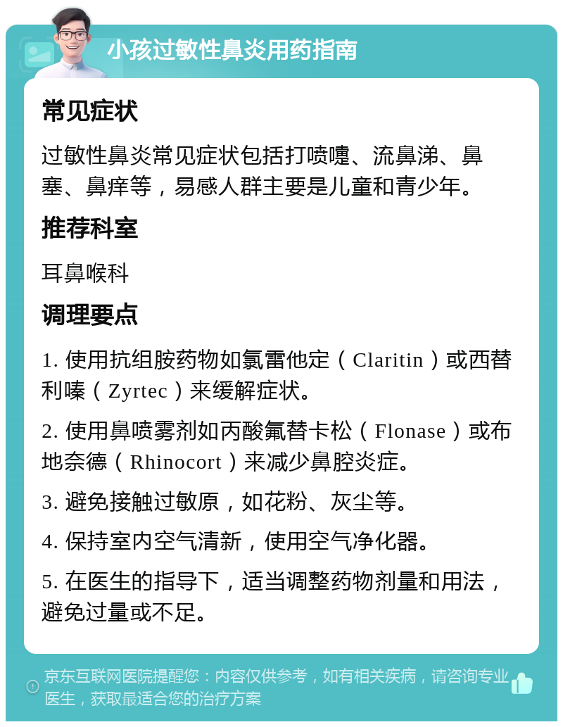 小孩过敏性鼻炎用药指南 常见症状 过敏性鼻炎常见症状包括打喷嚏、流鼻涕、鼻塞、鼻痒等，易感人群主要是儿童和青少年。 推荐科室 耳鼻喉科 调理要点 1. 使用抗组胺药物如氯雷他定（Claritin）或西替利嗪（Zyrtec）来缓解症状。 2. 使用鼻喷雾剂如丙酸氟替卡松（Flonase）或布地奈德（Rhinocort）来减少鼻腔炎症。 3. 避免接触过敏原，如花粉、灰尘等。 4. 保持室内空气清新，使用空气净化器。 5. 在医生的指导下，适当调整药物剂量和用法，避免过量或不足。