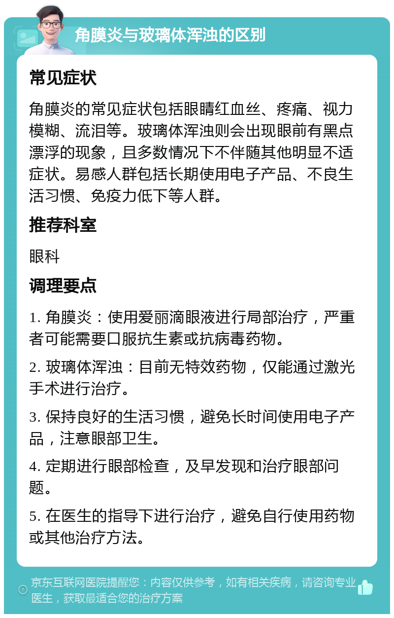 角膜炎与玻璃体浑浊的区别 常见症状 角膜炎的常见症状包括眼睛红血丝、疼痛、视力模糊、流泪等。玻璃体浑浊则会出现眼前有黑点漂浮的现象，且多数情况下不伴随其他明显不适症状。易感人群包括长期使用电子产品、不良生活习惯、免疫力低下等人群。 推荐科室 眼科 调理要点 1. 角膜炎：使用爱丽滴眼液进行局部治疗，严重者可能需要口服抗生素或抗病毒药物。 2. 玻璃体浑浊：目前无特效药物，仅能通过激光手术进行治疗。 3. 保持良好的生活习惯，避免长时间使用电子产品，注意眼部卫生。 4. 定期进行眼部检查，及早发现和治疗眼部问题。 5. 在医生的指导下进行治疗，避免自行使用药物或其他治疗方法。