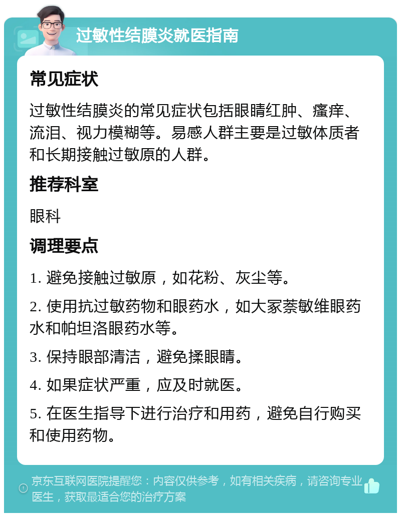 过敏性结膜炎就医指南 常见症状 过敏性结膜炎的常见症状包括眼睛红肿、瘙痒、流泪、视力模糊等。易感人群主要是过敏体质者和长期接触过敏原的人群。 推荐科室 眼科 调理要点 1. 避免接触过敏原，如花粉、灰尘等。 2. 使用抗过敏药物和眼药水，如大冢萘敏维眼药水和帕坦洛眼药水等。 3. 保持眼部清洁，避免揉眼睛。 4. 如果症状严重，应及时就医。 5. 在医生指导下进行治疗和用药，避免自行购买和使用药物。