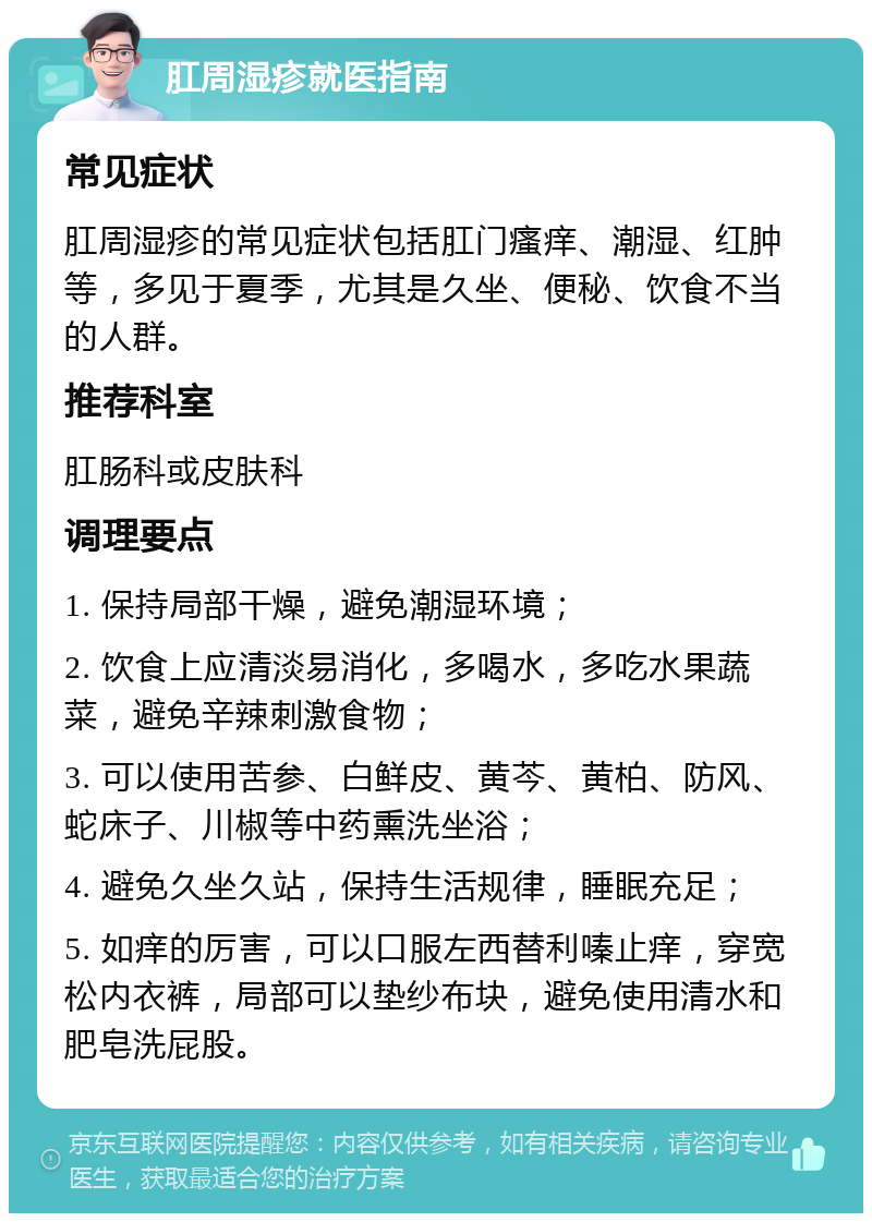 肛周湿疹就医指南 常见症状 肛周湿疹的常见症状包括肛门瘙痒、潮湿、红肿等，多见于夏季，尤其是久坐、便秘、饮食不当的人群。 推荐科室 肛肠科或皮肤科 调理要点 1. 保持局部干燥，避免潮湿环境； 2. 饮食上应清淡易消化，多喝水，多吃水果蔬菜，避免辛辣刺激食物； 3. 可以使用苦参、白鲜皮、黄芩、黄柏、防风、蛇床子、川椒等中药熏洗坐浴； 4. 避免久坐久站，保持生活规律，睡眠充足； 5. 如痒的厉害，可以口服左西替利嗪止痒，穿宽松内衣裤，局部可以垫纱布块，避免使用清水和肥皂洗屁股。