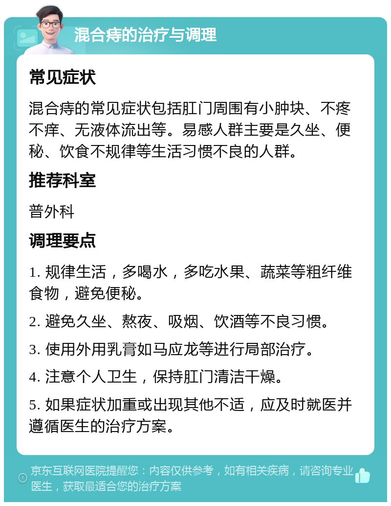 混合痔的治疗与调理 常见症状 混合痔的常见症状包括肛门周围有小肿块、不疼不痒、无液体流出等。易感人群主要是久坐、便秘、饮食不规律等生活习惯不良的人群。 推荐科室 普外科 调理要点 1. 规律生活，多喝水，多吃水果、蔬菜等粗纤维食物，避免便秘。 2. 避免久坐、熬夜、吸烟、饮酒等不良习惯。 3. 使用外用乳膏如马应龙等进行局部治疗。 4. 注意个人卫生，保持肛门清洁干燥。 5. 如果症状加重或出现其他不适，应及时就医并遵循医生的治疗方案。