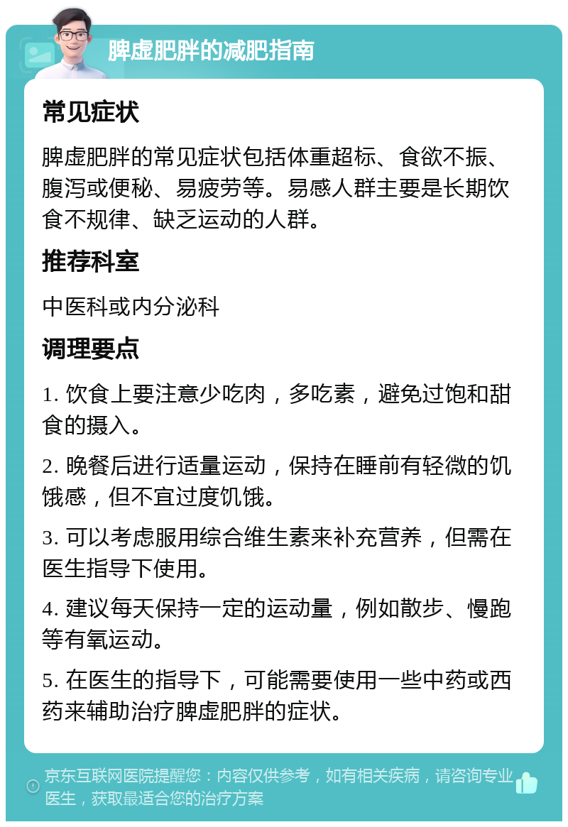 脾虚肥胖的减肥指南 常见症状 脾虚肥胖的常见症状包括体重超标、食欲不振、腹泻或便秘、易疲劳等。易感人群主要是长期饮食不规律、缺乏运动的人群。 推荐科室 中医科或内分泌科 调理要点 1. 饮食上要注意少吃肉，多吃素，避免过饱和甜食的摄入。 2. 晚餐后进行适量运动，保持在睡前有轻微的饥饿感，但不宜过度饥饿。 3. 可以考虑服用综合维生素来补充营养，但需在医生指导下使用。 4. 建议每天保持一定的运动量，例如散步、慢跑等有氧运动。 5. 在医生的指导下，可能需要使用一些中药或西药来辅助治疗脾虚肥胖的症状。