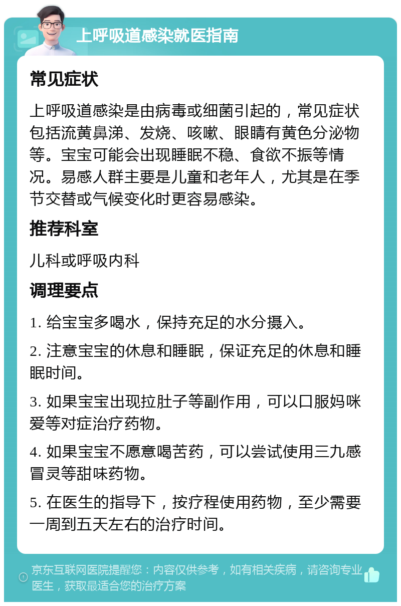 上呼吸道感染就医指南 常见症状 上呼吸道感染是由病毒或细菌引起的，常见症状包括流黄鼻涕、发烧、咳嗽、眼睛有黄色分泌物等。宝宝可能会出现睡眠不稳、食欲不振等情况。易感人群主要是儿童和老年人，尤其是在季节交替或气候变化时更容易感染。 推荐科室 儿科或呼吸内科 调理要点 1. 给宝宝多喝水，保持充足的水分摄入。 2. 注意宝宝的休息和睡眠，保证充足的休息和睡眠时间。 3. 如果宝宝出现拉肚子等副作用，可以口服妈咪爱等对症治疗药物。 4. 如果宝宝不愿意喝苦药，可以尝试使用三九感冒灵等甜味药物。 5. 在医生的指导下，按疗程使用药物，至少需要一周到五天左右的治疗时间。