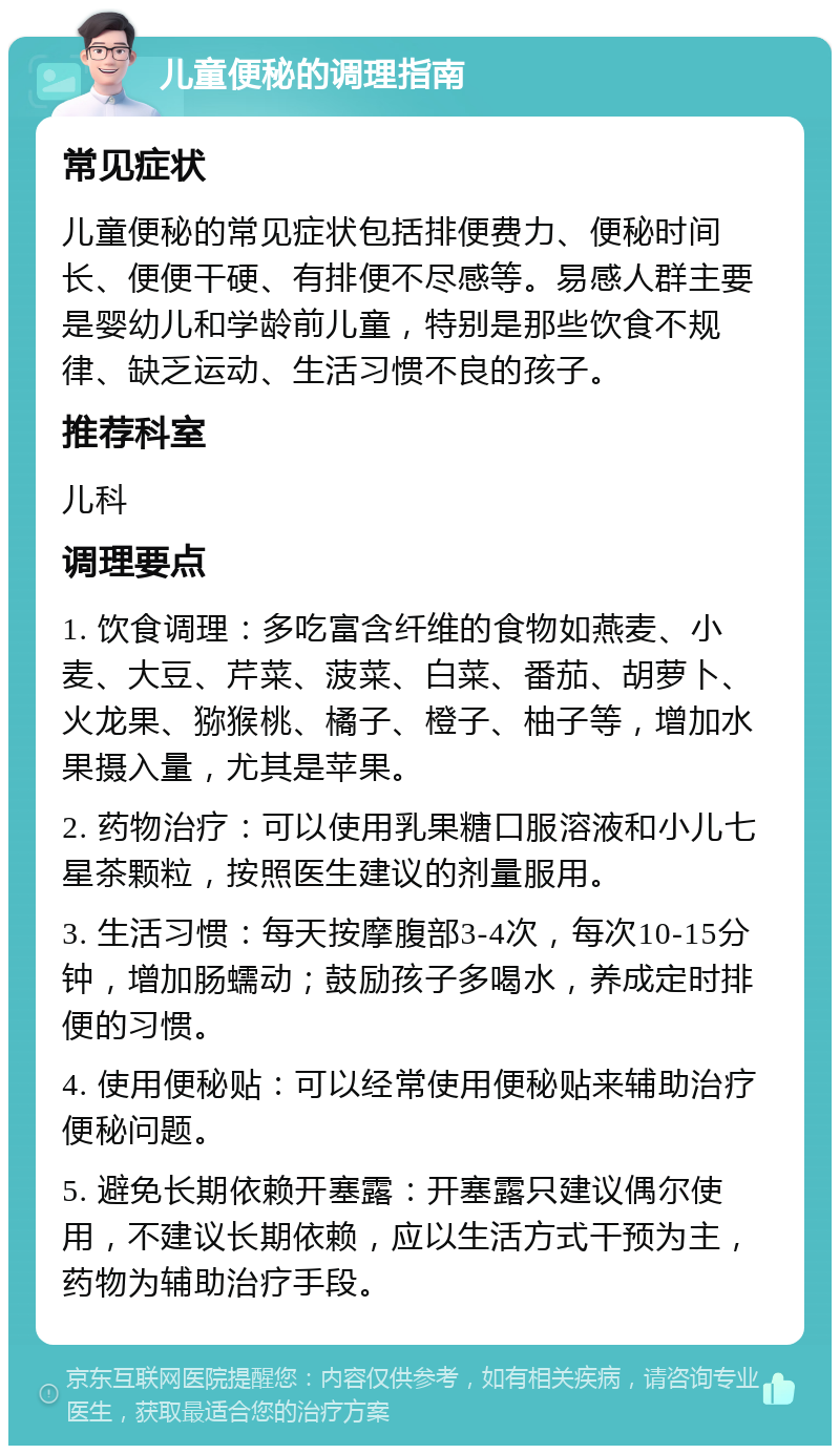 儿童便秘的调理指南 常见症状 儿童便秘的常见症状包括排便费力、便秘时间长、便便干硬、有排便不尽感等。易感人群主要是婴幼儿和学龄前儿童，特别是那些饮食不规律、缺乏运动、生活习惯不良的孩子。 推荐科室 儿科 调理要点 1. 饮食调理：多吃富含纤维的食物如燕麦、小麦、大豆、芹菜、菠菜、白菜、番茄、胡萝卜、火龙果、猕猴桃、橘子、橙子、柚子等，增加水果摄入量，尤其是苹果。 2. 药物治疗：可以使用乳果糖口服溶液和小儿七星茶颗粒，按照医生建议的剂量服用。 3. 生活习惯：每天按摩腹部3-4次，每次10-15分钟，增加肠蠕动；鼓励孩子多喝水，养成定时排便的习惯。 4. 使用便秘贴：可以经常使用便秘贴来辅助治疗便秘问题。 5. 避免长期依赖开塞露：开塞露只建议偶尔使用，不建议长期依赖，应以生活方式干预为主，药物为辅助治疗手段。