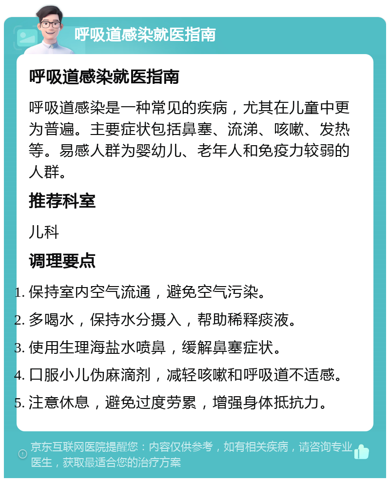 呼吸道感染就医指南 呼吸道感染就医指南 呼吸道感染是一种常见的疾病，尤其在儿童中更为普遍。主要症状包括鼻塞、流涕、咳嗽、发热等。易感人群为婴幼儿、老年人和免疫力较弱的人群。 推荐科室 儿科 调理要点 保持室内空气流通，避免空气污染。 多喝水，保持水分摄入，帮助稀释痰液。 使用生理海盐水喷鼻，缓解鼻塞症状。 口服小儿伪麻滴剂，减轻咳嗽和呼吸道不适感。 注意休息，避免过度劳累，增强身体抵抗力。