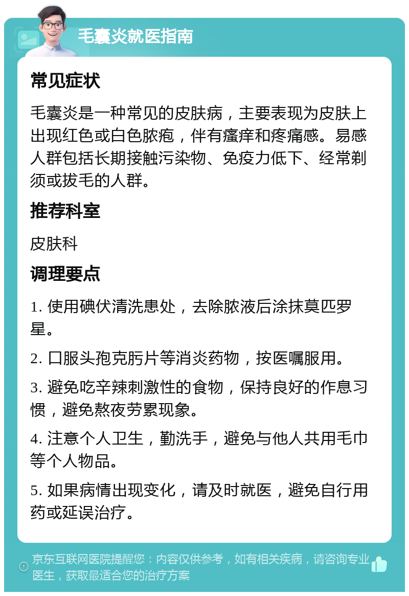 毛囊炎就医指南 常见症状 毛囊炎是一种常见的皮肤病，主要表现为皮肤上出现红色或白色脓疱，伴有瘙痒和疼痛感。易感人群包括长期接触污染物、免疫力低下、经常剃须或拔毛的人群。 推荐科室 皮肤科 调理要点 1. 使用碘伏清洗患处，去除脓液后涂抹莫匹罗星。 2. 口服头孢克肟片等消炎药物，按医嘱服用。 3. 避免吃辛辣刺激性的食物，保持良好的作息习惯，避免熬夜劳累现象。 4. 注意个人卫生，勤洗手，避免与他人共用毛巾等个人物品。 5. 如果病情出现变化，请及时就医，避免自行用药或延误治疗。