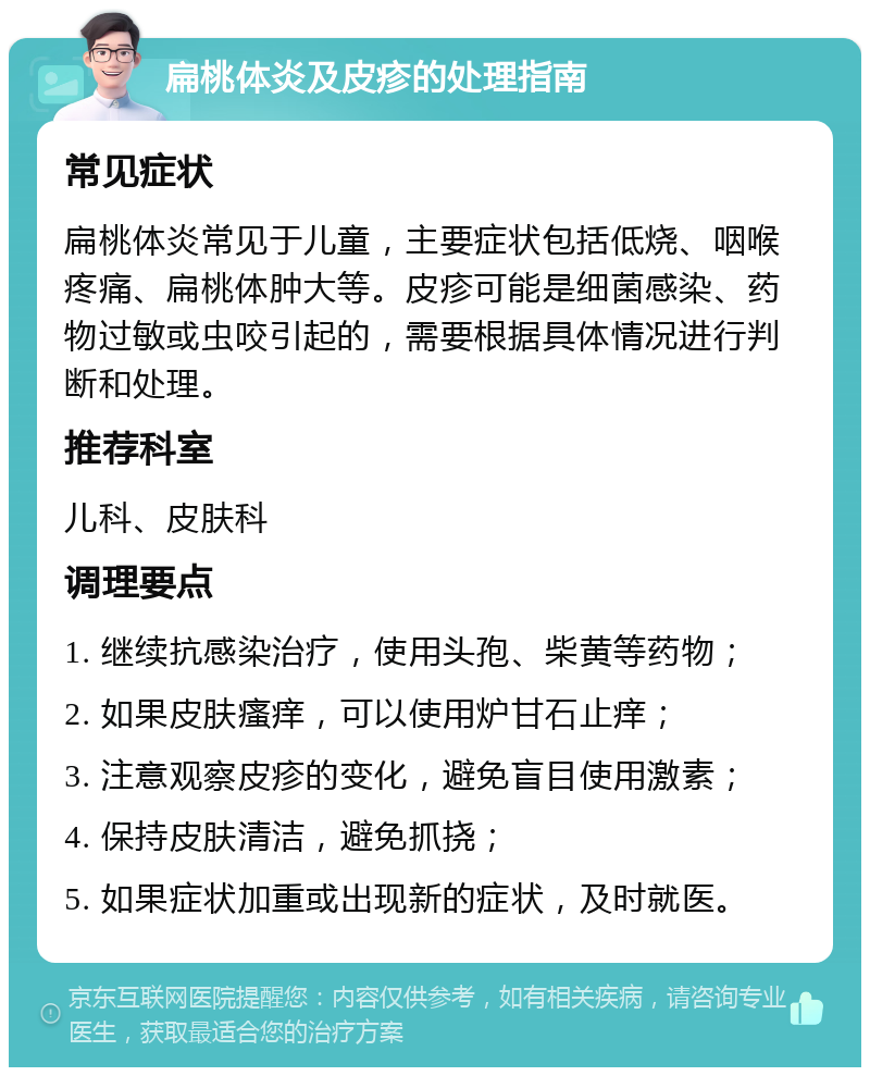 扁桃体炎及皮疹的处理指南 常见症状 扁桃体炎常见于儿童，主要症状包括低烧、咽喉疼痛、扁桃体肿大等。皮疹可能是细菌感染、药物过敏或虫咬引起的，需要根据具体情况进行判断和处理。 推荐科室 儿科、皮肤科 调理要点 1. 继续抗感染治疗，使用头孢、柴黄等药物； 2. 如果皮肤瘙痒，可以使用炉甘石止痒； 3. 注意观察皮疹的变化，避免盲目使用激素； 4. 保持皮肤清洁，避免抓挠； 5. 如果症状加重或出现新的症状，及时就医。