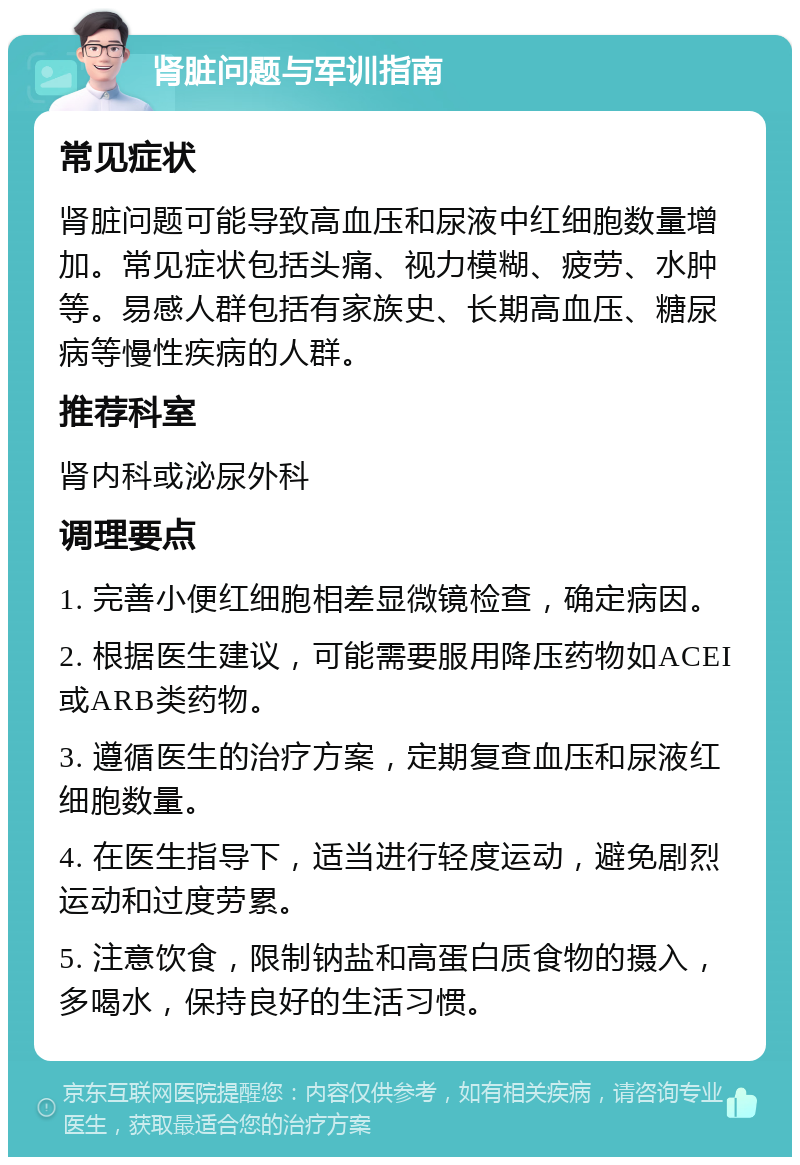 肾脏问题与军训指南 常见症状 肾脏问题可能导致高血压和尿液中红细胞数量增加。常见症状包括头痛、视力模糊、疲劳、水肿等。易感人群包括有家族史、长期高血压、糖尿病等慢性疾病的人群。 推荐科室 肾内科或泌尿外科 调理要点 1. 完善小便红细胞相差显微镜检查，确定病因。 2. 根据医生建议，可能需要服用降压药物如ACEI或ARB类药物。 3. 遵循医生的治疗方案，定期复查血压和尿液红细胞数量。 4. 在医生指导下，适当进行轻度运动，避免剧烈运动和过度劳累。 5. 注意饮食，限制钠盐和高蛋白质食物的摄入，多喝水，保持良好的生活习惯。