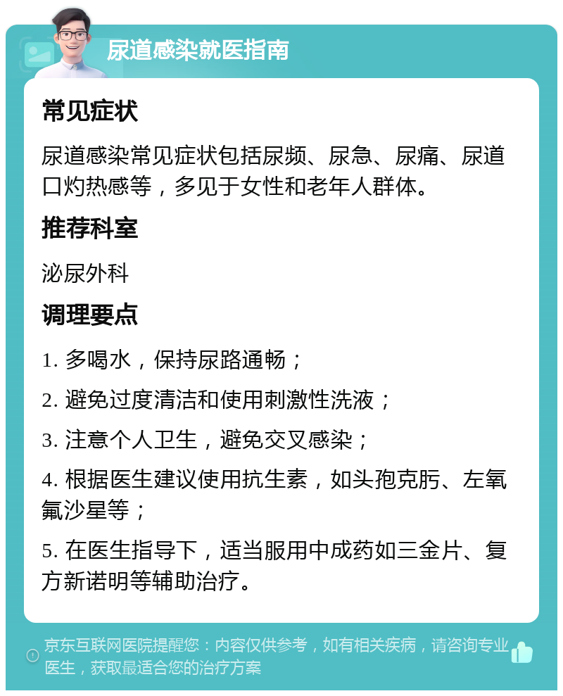 尿道感染就医指南 常见症状 尿道感染常见症状包括尿频、尿急、尿痛、尿道口灼热感等，多见于女性和老年人群体。 推荐科室 泌尿外科 调理要点 1. 多喝水，保持尿路通畅； 2. 避免过度清洁和使用刺激性洗液； 3. 注意个人卫生，避免交叉感染； 4. 根据医生建议使用抗生素，如头孢克肟、左氧氟沙星等； 5. 在医生指导下，适当服用中成药如三金片、复方新诺明等辅助治疗。