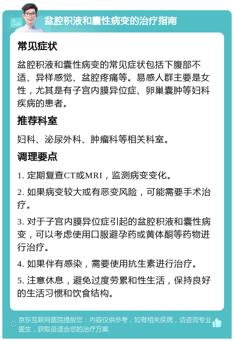 盆腔积液和囊性病变的治疗指南 常见症状 盆腔积液和囊性病变的常见症状包括下腹部不适、异样感觉、盆腔疼痛等。易感人群主要是女性，尤其是有子宫内膜异位症、卵巢囊肿等妇科疾病的患者。 推荐科室 妇科、泌尿外科、肿瘤科等相关科室。 调理要点 1. 定期复查CT或MRI，监测病变变化。 2. 如果病变较大或有恶变风险，可能需要手术治疗。 3. 对于子宫内膜异位症引起的盆腔积液和囊性病变，可以考虑使用口服避孕药或黄体酮等药物进行治疗。 4. 如果伴有感染，需要使用抗生素进行治疗。 5. 注意休息，避免过度劳累和性生活，保持良好的生活习惯和饮食结构。