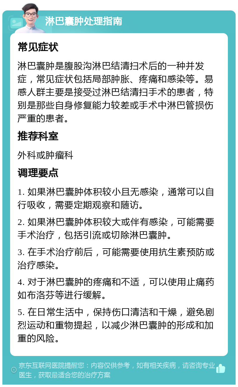 淋巴囊肿处理指南 常见症状 淋巴囊肿是腹股沟淋巴结清扫术后的一种并发症，常见症状包括局部肿胀、疼痛和感染等。易感人群主要是接受过淋巴结清扫手术的患者，特别是那些自身修复能力较差或手术中淋巴管损伤严重的患者。 推荐科室 外科或肿瘤科 调理要点 1. 如果淋巴囊肿体积较小且无感染，通常可以自行吸收，需要定期观察和随访。 2. 如果淋巴囊肿体积较大或伴有感染，可能需要手术治疗，包括引流或切除淋巴囊肿。 3. 在手术治疗前后，可能需要使用抗生素预防或治疗感染。 4. 对于淋巴囊肿的疼痛和不适，可以使用止痛药如布洛芬等进行缓解。 5. 在日常生活中，保持伤口清洁和干燥，避免剧烈运动和重物提起，以减少淋巴囊肿的形成和加重的风险。