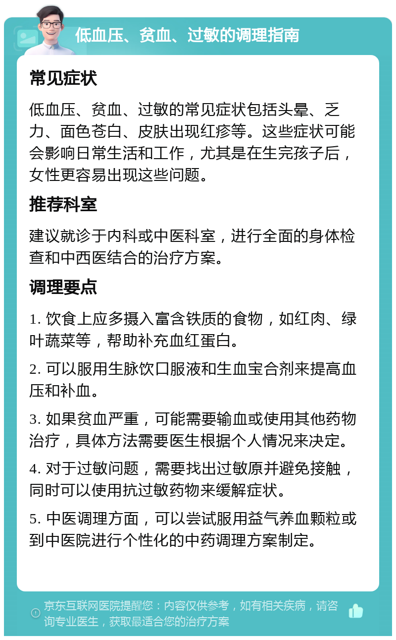 低血压、贫血、过敏的调理指南 常见症状 低血压、贫血、过敏的常见症状包括头晕、乏力、面色苍白、皮肤出现红疹等。这些症状可能会影响日常生活和工作，尤其是在生完孩子后，女性更容易出现这些问题。 推荐科室 建议就诊于内科或中医科室，进行全面的身体检查和中西医结合的治疗方案。 调理要点 1. 饮食上应多摄入富含铁质的食物，如红肉、绿叶蔬菜等，帮助补充血红蛋白。 2. 可以服用生脉饮口服液和生血宝合剂来提高血压和补血。 3. 如果贫血严重，可能需要输血或使用其他药物治疗，具体方法需要医生根据个人情况来决定。 4. 对于过敏问题，需要找出过敏原并避免接触，同时可以使用抗过敏药物来缓解症状。 5. 中医调理方面，可以尝试服用益气养血颗粒或到中医院进行个性化的中药调理方案制定。