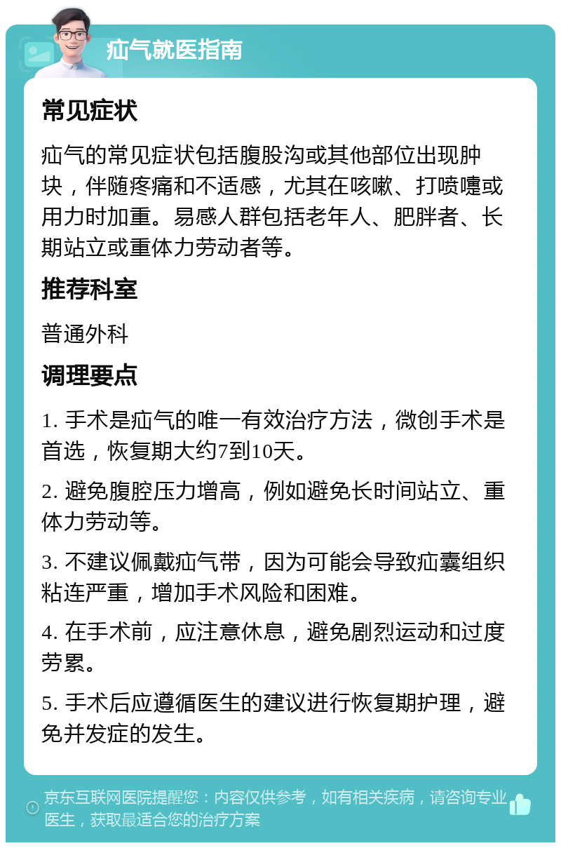 疝气就医指南 常见症状 疝气的常见症状包括腹股沟或其他部位出现肿块，伴随疼痛和不适感，尤其在咳嗽、打喷嚏或用力时加重。易感人群包括老年人、肥胖者、长期站立或重体力劳动者等。 推荐科室 普通外科 调理要点 1. 手术是疝气的唯一有效治疗方法，微创手术是首选，恢复期大约7到10天。 2. 避免腹腔压力增高，例如避免长时间站立、重体力劳动等。 3. 不建议佩戴疝气带，因为可能会导致疝囊组织粘连严重，增加手术风险和困难。 4. 在手术前，应注意休息，避免剧烈运动和过度劳累。 5. 手术后应遵循医生的建议进行恢复期护理，避免并发症的发生。