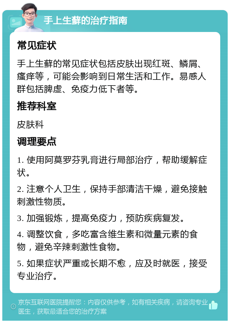 手上生藓的治疗指南 常见症状 手上生藓的常见症状包括皮肤出现红斑、鳞屑、瘙痒等，可能会影响到日常生活和工作。易感人群包括脾虚、免疫力低下者等。 推荐科室 皮肤科 调理要点 1. 使用阿莫罗芬乳膏进行局部治疗，帮助缓解症状。 2. 注意个人卫生，保持手部清洁干燥，避免接触刺激性物质。 3. 加强锻炼，提高免疫力，预防疾病复发。 4. 调整饮食，多吃富含维生素和微量元素的食物，避免辛辣刺激性食物。 5. 如果症状严重或长期不愈，应及时就医，接受专业治疗。