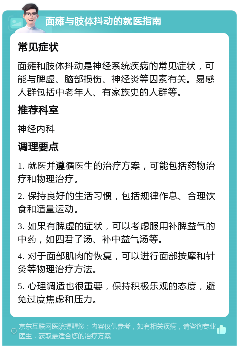 面瘫与肢体抖动的就医指南 常见症状 面瘫和肢体抖动是神经系统疾病的常见症状，可能与脾虚、脑部损伤、神经炎等因素有关。易感人群包括中老年人、有家族史的人群等。 推荐科室 神经内科 调理要点 1. 就医并遵循医生的治疗方案，可能包括药物治疗和物理治疗。 2. 保持良好的生活习惯，包括规律作息、合理饮食和适量运动。 3. 如果有脾虚的症状，可以考虑服用补脾益气的中药，如四君子汤、补中益气汤等。 4. 对于面部肌肉的恢复，可以进行面部按摩和针灸等物理治疗方法。 5. 心理调适也很重要，保持积极乐观的态度，避免过度焦虑和压力。