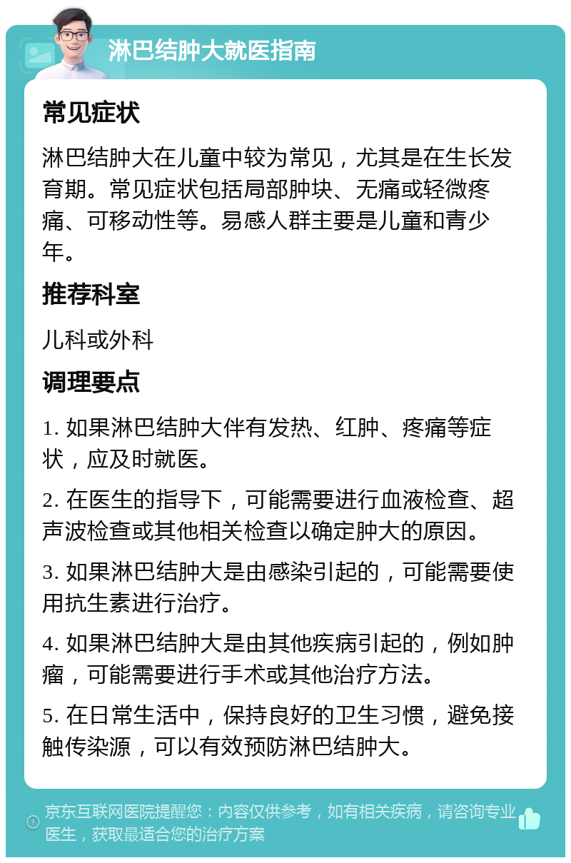 淋巴结肿大就医指南 常见症状 淋巴结肿大在儿童中较为常见，尤其是在生长发育期。常见症状包括局部肿块、无痛或轻微疼痛、可移动性等。易感人群主要是儿童和青少年。 推荐科室 儿科或外科 调理要点 1. 如果淋巴结肿大伴有发热、红肿、疼痛等症状，应及时就医。 2. 在医生的指导下，可能需要进行血液检查、超声波检查或其他相关检查以确定肿大的原因。 3. 如果淋巴结肿大是由感染引起的，可能需要使用抗生素进行治疗。 4. 如果淋巴结肿大是由其他疾病引起的，例如肿瘤，可能需要进行手术或其他治疗方法。 5. 在日常生活中，保持良好的卫生习惯，避免接触传染源，可以有效预防淋巴结肿大。