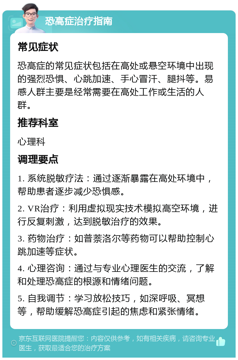 恐高症治疗指南 常见症状 恐高症的常见症状包括在高处或悬空环境中出现的强烈恐惧、心跳加速、手心冒汗、腿抖等。易感人群主要是经常需要在高处工作或生活的人群。 推荐科室 心理科 调理要点 1. 系统脱敏疗法：通过逐渐暴露在高处环境中，帮助患者逐步减少恐惧感。 2. VR治疗：利用虚拟现实技术模拟高空环境，进行反复刺激，达到脱敏治疗的效果。 3. 药物治疗：如普萘洛尔等药物可以帮助控制心跳加速等症状。 4. 心理咨询：通过与专业心理医生的交流，了解和处理恐高症的根源和情绪问题。 5. 自我调节：学习放松技巧，如深呼吸、冥想等，帮助缓解恐高症引起的焦虑和紧张情绪。