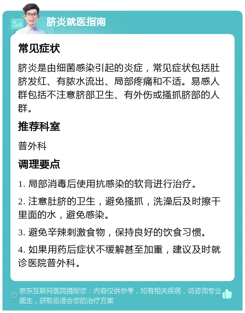 脐炎就医指南 常见症状 脐炎是由细菌感染引起的炎症，常见症状包括肚脐发红、有脓水流出、局部疼痛和不适。易感人群包括不注意脐部卫生、有外伤或搔抓脐部的人群。 推荐科室 普外科 调理要点 1. 局部消毒后使用抗感染的软膏进行治疗。 2. 注意肚脐的卫生，避免搔抓，洗澡后及时擦干里面的水，避免感染。 3. 避免辛辣刺激食物，保持良好的饮食习惯。 4. 如果用药后症状不缓解甚至加重，建议及时就诊医院普外科。