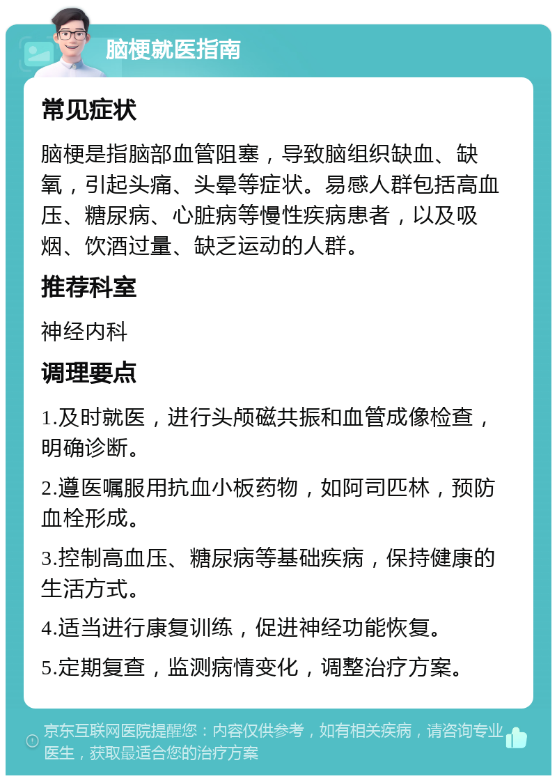 脑梗就医指南 常见症状 脑梗是指脑部血管阻塞，导致脑组织缺血、缺氧，引起头痛、头晕等症状。易感人群包括高血压、糖尿病、心脏病等慢性疾病患者，以及吸烟、饮酒过量、缺乏运动的人群。 推荐科室 神经内科 调理要点 1.及时就医，进行头颅磁共振和血管成像检查，明确诊断。 2.遵医嘱服用抗血小板药物，如阿司匹林，预防血栓形成。 3.控制高血压、糖尿病等基础疾病，保持健康的生活方式。 4.适当进行康复训练，促进神经功能恢复。 5.定期复查，监测病情变化，调整治疗方案。