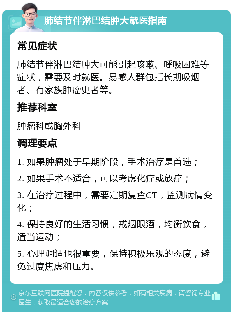 肺结节伴淋巴结肿大就医指南 常见症状 肺结节伴淋巴结肿大可能引起咳嗽、呼吸困难等症状，需要及时就医。易感人群包括长期吸烟者、有家族肿瘤史者等。 推荐科室 肿瘤科或胸外科 调理要点 1. 如果肿瘤处于早期阶段，手术治疗是首选； 2. 如果手术不适合，可以考虑化疗或放疗； 3. 在治疗过程中，需要定期复查CT，监测病情变化； 4. 保持良好的生活习惯，戒烟限酒，均衡饮食，适当运动； 5. 心理调适也很重要，保持积极乐观的态度，避免过度焦虑和压力。