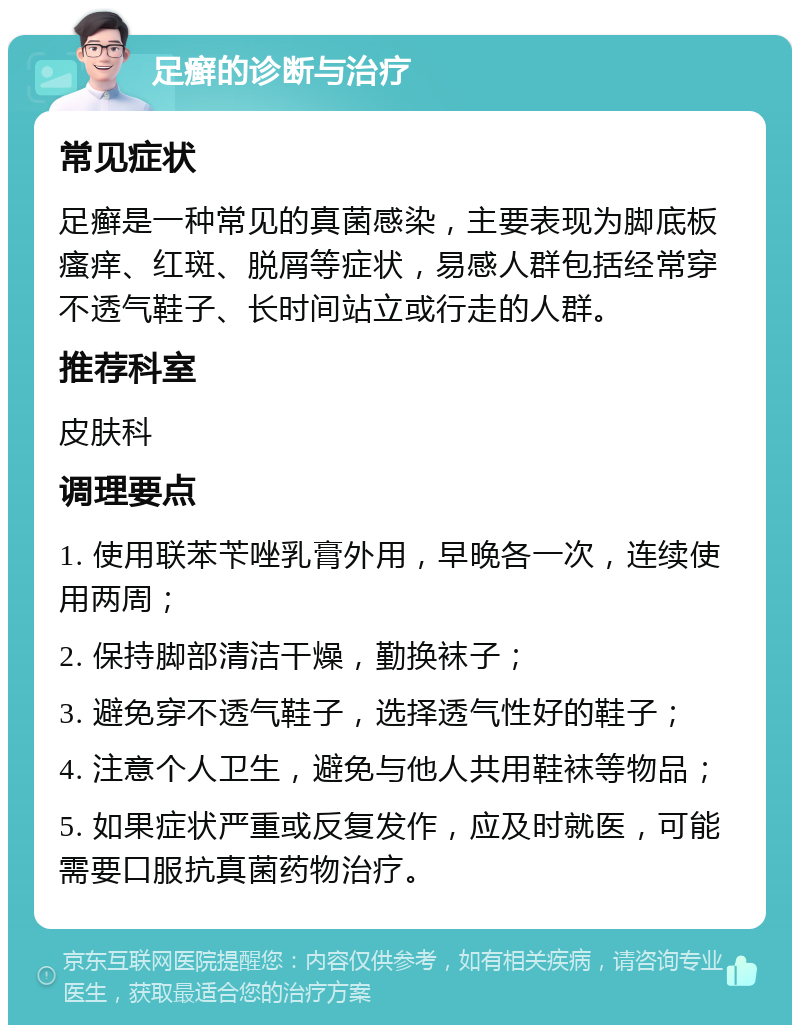 足癣的诊断与治疗 常见症状 足癣是一种常见的真菌感染，主要表现为脚底板瘙痒、红斑、脱屑等症状，易感人群包括经常穿不透气鞋子、长时间站立或行走的人群。 推荐科室 皮肤科 调理要点 1. 使用联苯苄唑乳膏外用，早晚各一次，连续使用两周； 2. 保持脚部清洁干燥，勤换袜子； 3. 避免穿不透气鞋子，选择透气性好的鞋子； 4. 注意个人卫生，避免与他人共用鞋袜等物品； 5. 如果症状严重或反复发作，应及时就医，可能需要口服抗真菌药物治疗。