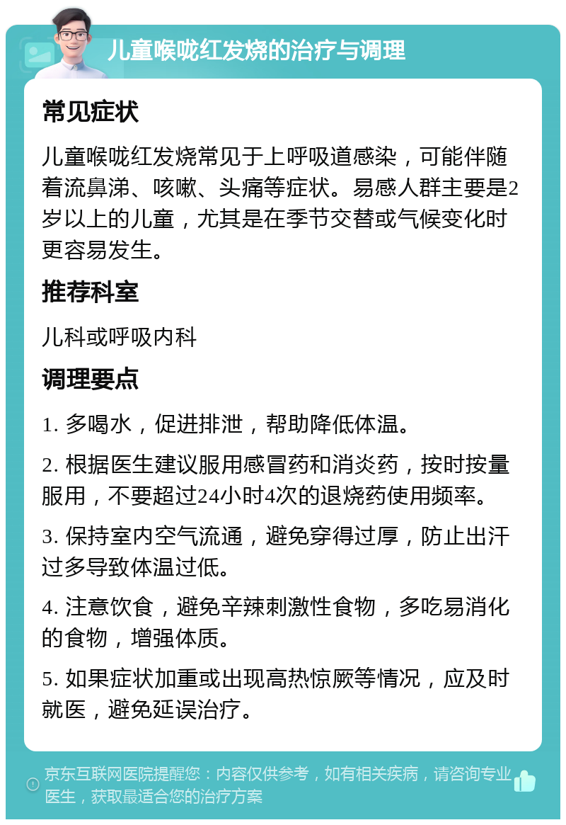 儿童喉咙红发烧的治疗与调理 常见症状 儿童喉咙红发烧常见于上呼吸道感染，可能伴随着流鼻涕、咳嗽、头痛等症状。易感人群主要是2岁以上的儿童，尤其是在季节交替或气候变化时更容易发生。 推荐科室 儿科或呼吸内科 调理要点 1. 多喝水，促进排泄，帮助降低体温。 2. 根据医生建议服用感冒药和消炎药，按时按量服用，不要超过24小时4次的退烧药使用频率。 3. 保持室内空气流通，避免穿得过厚，防止出汗过多导致体温过低。 4. 注意饮食，避免辛辣刺激性食物，多吃易消化的食物，增强体质。 5. 如果症状加重或出现高热惊厥等情况，应及时就医，避免延误治疗。