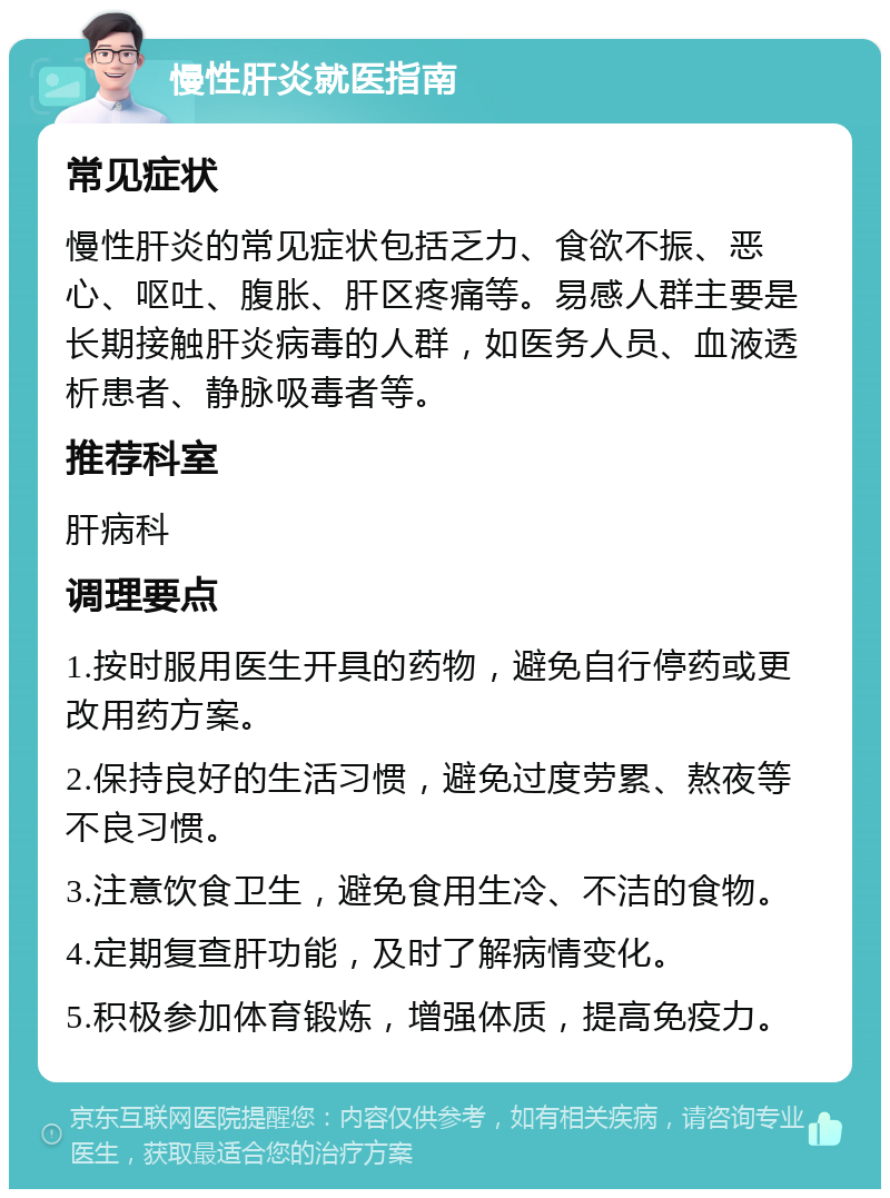 慢性肝炎就医指南 常见症状 慢性肝炎的常见症状包括乏力、食欲不振、恶心、呕吐、腹胀、肝区疼痛等。易感人群主要是长期接触肝炎病毒的人群，如医务人员、血液透析患者、静脉吸毒者等。 推荐科室 肝病科 调理要点 1.按时服用医生开具的药物，避免自行停药或更改用药方案。 2.保持良好的生活习惯，避免过度劳累、熬夜等不良习惯。 3.注意饮食卫生，避免食用生冷、不洁的食物。 4.定期复查肝功能，及时了解病情变化。 5.积极参加体育锻炼，增强体质，提高免疫力。