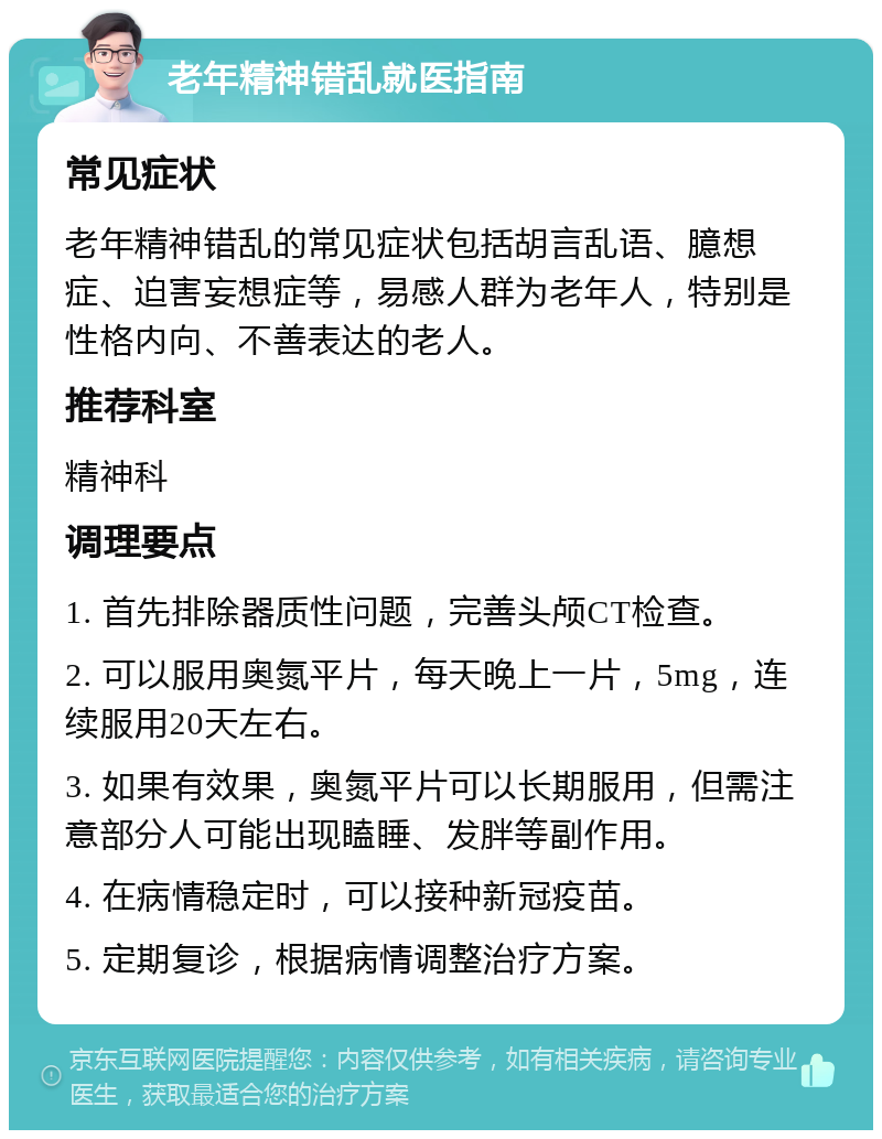 老年精神错乱就医指南 常见症状 老年精神错乱的常见症状包括胡言乱语、臆想症、迫害妄想症等，易感人群为老年人，特别是性格内向、不善表达的老人。 推荐科室 精神科 调理要点 1. 首先排除器质性问题，完善头颅CT检查。 2. 可以服用奥氮平片，每天晚上一片，5mg，连续服用20天左右。 3. 如果有效果，奥氮平片可以长期服用，但需注意部分人可能出现瞌睡、发胖等副作用。 4. 在病情稳定时，可以接种新冠疫苗。 5. 定期复诊，根据病情调整治疗方案。