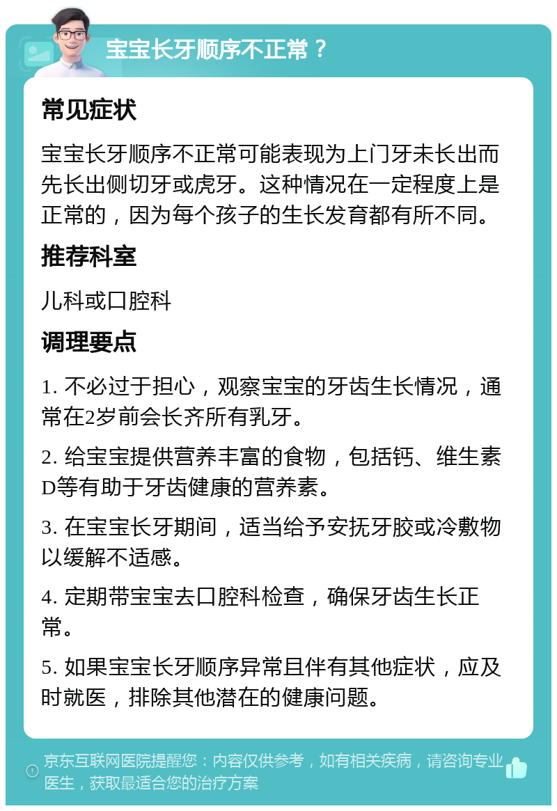 宝宝长牙顺序不正常？ 常见症状 宝宝长牙顺序不正常可能表现为上门牙未长出而先长出侧切牙或虎牙。这种情况在一定程度上是正常的，因为每个孩子的生长发育都有所不同。 推荐科室 儿科或口腔科 调理要点 1. 不必过于担心，观察宝宝的牙齿生长情况，通常在2岁前会长齐所有乳牙。 2. 给宝宝提供营养丰富的食物，包括钙、维生素D等有助于牙齿健康的营养素。 3. 在宝宝长牙期间，适当给予安抚牙胶或冷敷物以缓解不适感。 4. 定期带宝宝去口腔科检查，确保牙齿生长正常。 5. 如果宝宝长牙顺序异常且伴有其他症状，应及时就医，排除其他潜在的健康问题。