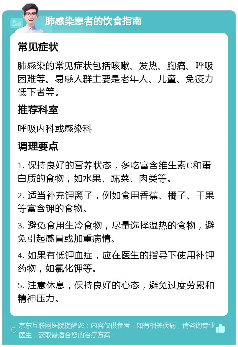 肺感染患者的饮食指南 常见症状 肺感染的常见症状包括咳嗽、发热、胸痛、呼吸困难等。易感人群主要是老年人、儿童、免疫力低下者等。 推荐科室 呼吸内科或感染科 调理要点 1. 保持良好的营养状态，多吃富含维生素C和蛋白质的食物，如水果、蔬菜、肉类等。 2. 适当补充钾离子，例如食用香蕉、橘子、干果等富含钾的食物。 3. 避免食用生冷食物，尽量选择温热的食物，避免引起感冒或加重病情。 4. 如果有低钾血症，应在医生的指导下使用补钾药物，如氯化钾等。 5. 注意休息，保持良好的心态，避免过度劳累和精神压力。