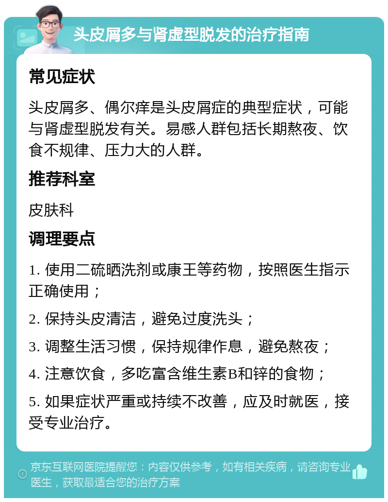 头皮屑多与肾虚型脱发的治疗指南 常见症状 头皮屑多、偶尔痒是头皮屑症的典型症状，可能与肾虚型脱发有关。易感人群包括长期熬夜、饮食不规律、压力大的人群。 推荐科室 皮肤科 调理要点 1. 使用二硫晒洗剂或康王等药物，按照医生指示正确使用； 2. 保持头皮清洁，避免过度洗头； 3. 调整生活习惯，保持规律作息，避免熬夜； 4. 注意饮食，多吃富含维生素B和锌的食物； 5. 如果症状严重或持续不改善，应及时就医，接受专业治疗。