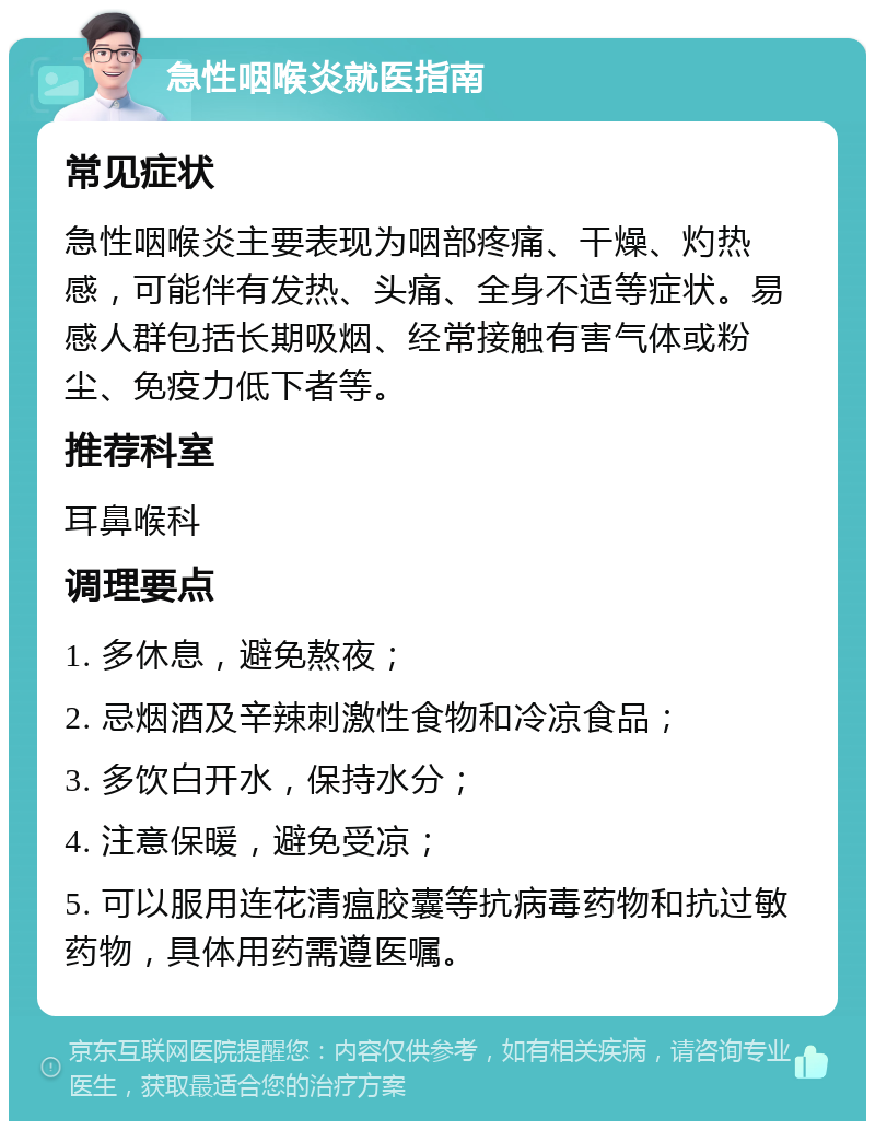 急性咽喉炎就医指南 常见症状 急性咽喉炎主要表现为咽部疼痛、干燥、灼热感，可能伴有发热、头痛、全身不适等症状。易感人群包括长期吸烟、经常接触有害气体或粉尘、免疫力低下者等。 推荐科室 耳鼻喉科 调理要点 1. 多休息，避免熬夜； 2. 忌烟酒及辛辣刺激性食物和冷凉食品； 3. 多饮白开水，保持水分； 4. 注意保暖，避免受凉； 5. 可以服用连花清瘟胶囊等抗病毒药物和抗过敏药物，具体用药需遵医嘱。