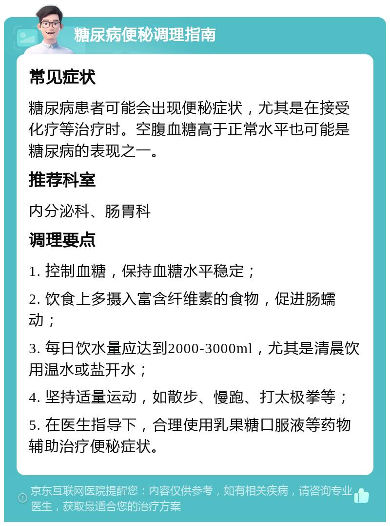 糖尿病便秘调理指南 常见症状 糖尿病患者可能会出现便秘症状，尤其是在接受化疗等治疗时。空腹血糖高于正常水平也可能是糖尿病的表现之一。 推荐科室 内分泌科、肠胃科 调理要点 1. 控制血糖，保持血糖水平稳定； 2. 饮食上多摄入富含纤维素的食物，促进肠蠕动； 3. 每日饮水量应达到2000-3000ml，尤其是清晨饮用温水或盐开水； 4. 坚持适量运动，如散步、慢跑、打太极拳等； 5. 在医生指导下，合理使用乳果糖口服液等药物辅助治疗便秘症状。